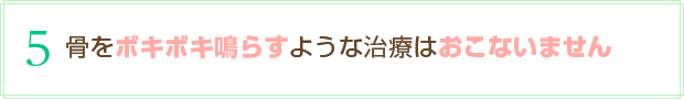骨をボキボキ鳴らすような治療はおこないません